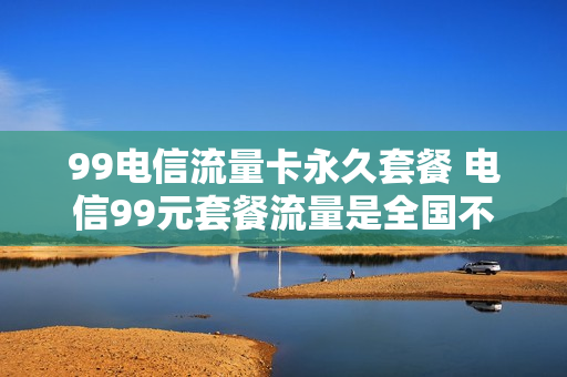 99电信流量卡永久套餐 电信99元套餐流量是全国不限量吗