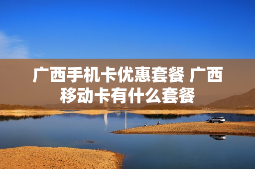 广西手机卡优惠套餐 广西移动卡有什么套餐