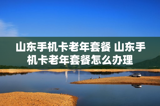 山东手机卡老年套餐 山东手机卡老年套餐怎么办理