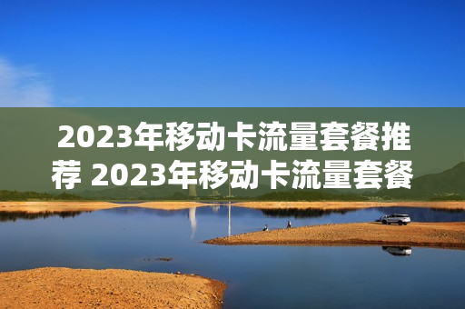 2023年移动卡流量套餐推荐 2023年移动卡流量套餐推荐有哪些