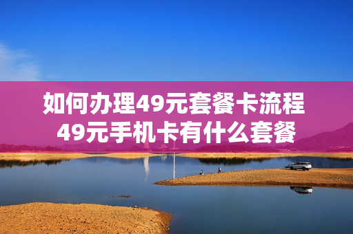 如何办理49元套餐卡流程 49元手机卡有什么套餐