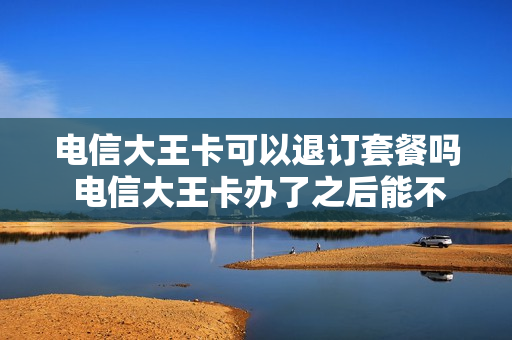 电信大王卡可以退订套餐吗 电信大王卡办了之后能不能退