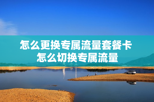怎么更换专属流量套餐卡 怎么切换专属流量