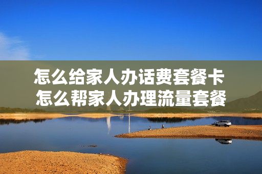 怎么给家人办话费套餐卡 怎么帮家人办理流量套餐