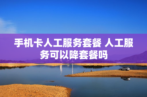 手机卡人工服务套餐 人工服务可以降套餐吗