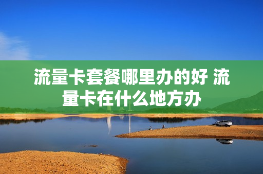 流量卡套餐哪里办的好 流量卡在什么地方办