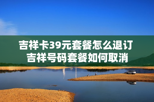 吉祥卡39元套餐怎么退订 吉祥号码套餐如何取消