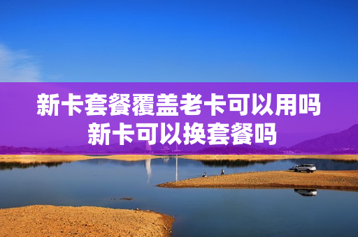 新卡套餐覆盖老卡可以用吗 新卡可以换套餐吗