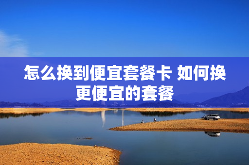怎么换到便宜套餐卡 如何换更便宜的套餐