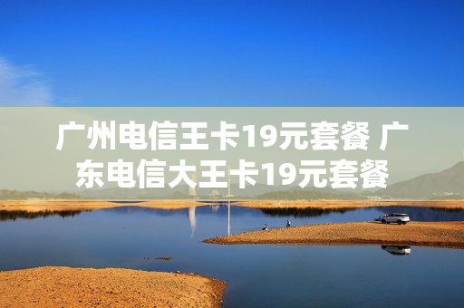 广州电信王卡19元套餐 广东电信大王卡19元套餐
