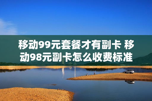 移动99元套餐才有副卡 移动98元副卡怎么收费标准