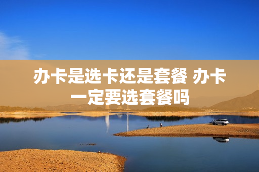办卡是选卡还是套餐 办卡一定要选套餐吗