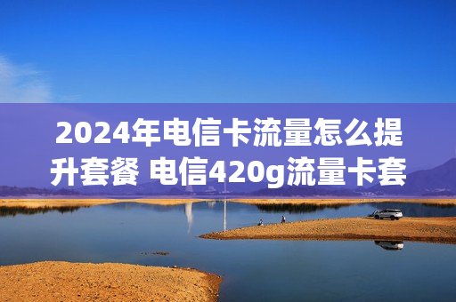 2024年电信卡流量怎么提升套餐 电信420g流量卡套餐