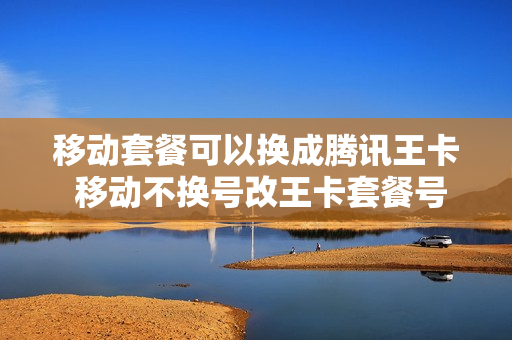 移动套餐可以换成腾讯王卡 移动不换号改王卡套餐号改腾讯王卡套餐
