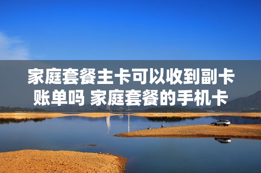 家庭套餐主卡可以收到副卡账单吗 家庭套餐的手机卡可以独立出来吗