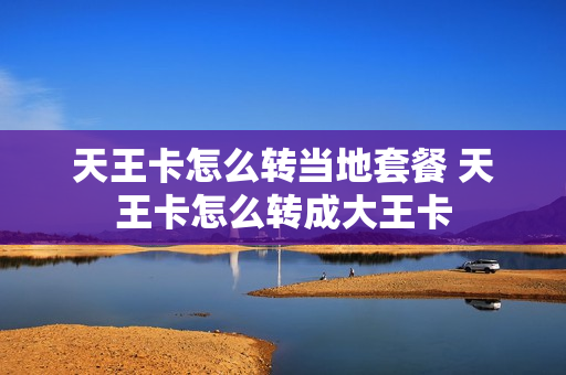 天王卡怎么转当地套餐 天王卡怎么转成大王卡