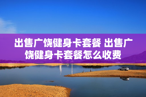 出售广饶健身卡套餐 出售广饶健身卡套餐怎么收费