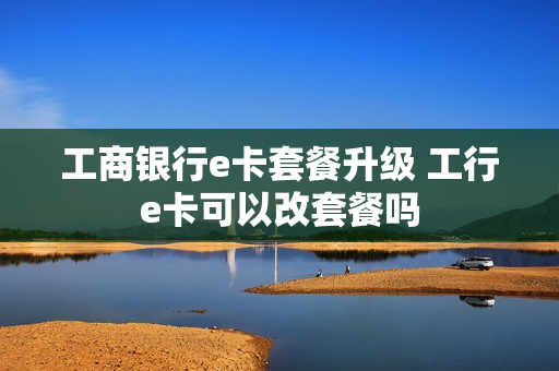 工商银行e卡套餐升级 工行e卡可以改套餐吗