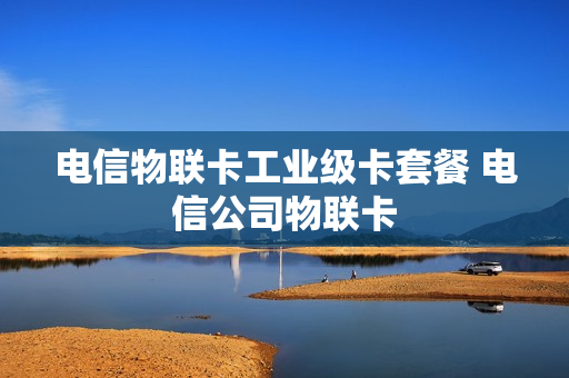 电信物联卡工业级卡套餐 电信公司物联卡