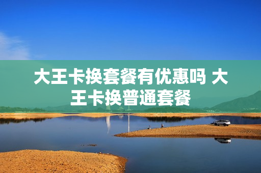 大王卡换套餐有优惠吗 大王卡换普通套餐