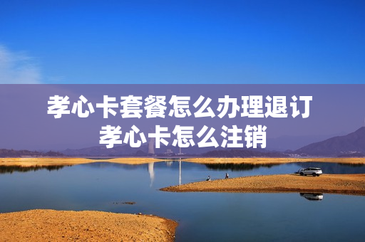 孝心卡套餐怎么办理退订 孝心卡怎么注销