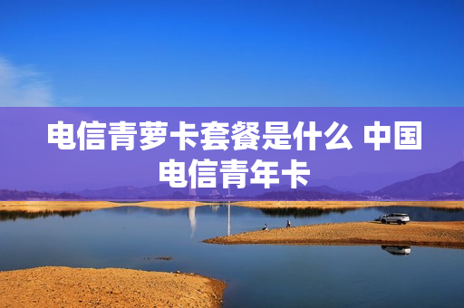 电信青萝卡套餐是什么 中国电信青年卡