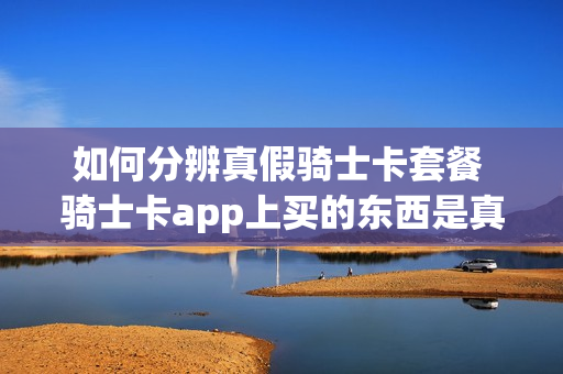 如何分辨真假骑士卡套餐 骑士卡app上买的东西是真是假