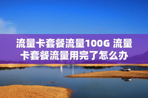 流量卡套餐流量100G 流量卡套餐流量用完了怎么办
