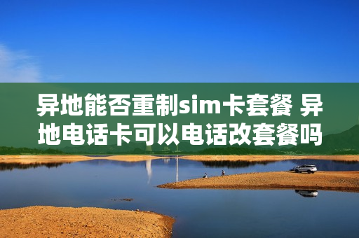 异地能否重制sim卡套餐 异地电话卡可以电话改套餐吗