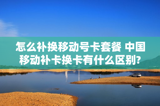 怎么补换移动号卡套餐 中国移动补卡换卡有什么区别?