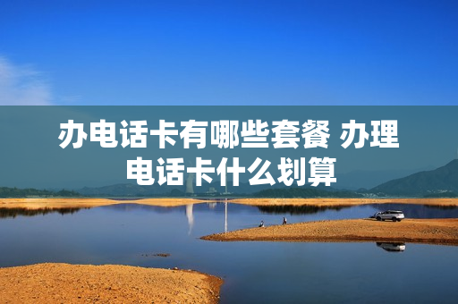 办电话卡有哪些套餐 办理电话卡什么划算