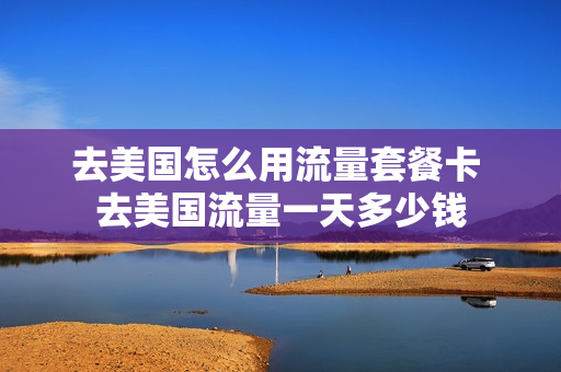 去美国怎么用流量套餐卡 去美国流量一天多少钱