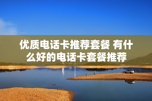 优质电话卡推荐套餐 有什么好的电话卡套餐推荐