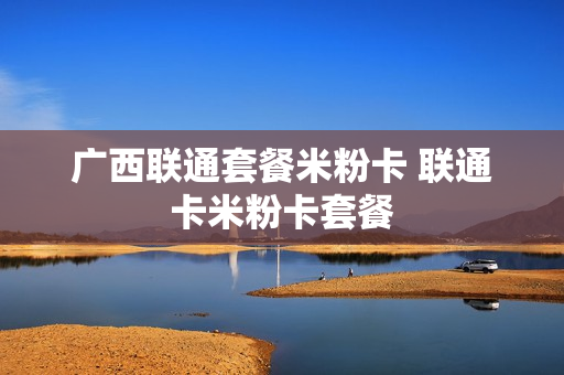 广西联通套餐米粉卡 联通卡米粉卡套餐
