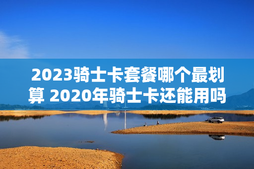 2023骑士卡套餐哪个最划算 2020年骑士卡还能用吗