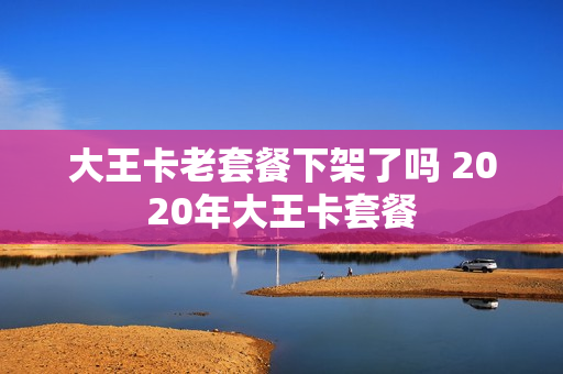 大王卡老套餐下架了吗 2020年大王卡套餐