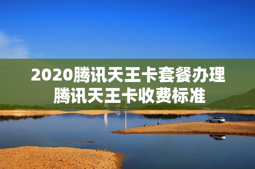 2020腾讯天王卡套餐办理 腾讯天王卡收费标准