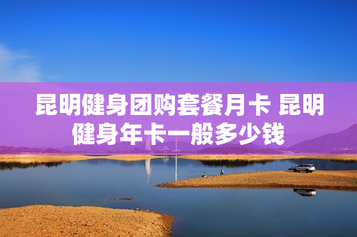 昆明健身团购套餐月卡 昆明健身年卡一般多少钱