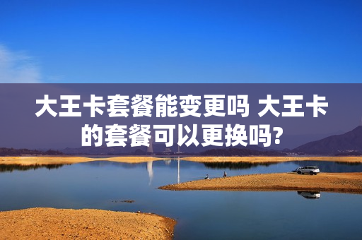 大王卡套餐能变更吗 大王卡的套餐可以更换吗?