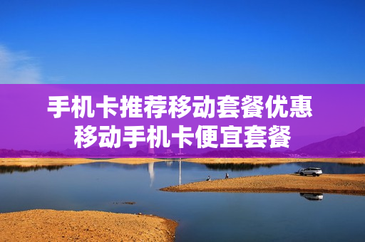 手机卡推荐移动套餐优惠 移动手机卡便宜套餐
