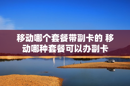 移动哪个套餐带副卡的 移动哪种套餐可以办副卡