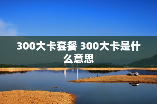 300大卡套餐 300大卡是什么意思