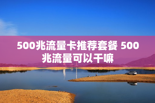 500兆流量卡推荐套餐 500兆流量可以干嘛