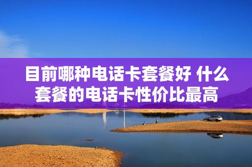 目前哪种电话卡套餐好 什么套餐的电话卡性价比最高