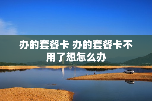 办的套餐卡 办的套餐卡不用了想怎么办