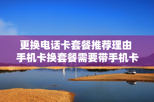 更换电话卡套餐推荐理由 手机卡换套餐需要带手机卡吗