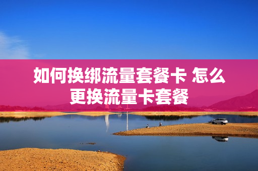 如何换绑流量套餐卡 怎么更换流量卡套餐