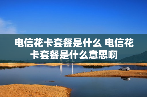 电信花卡套餐是什么 电信花卡套餐是什么意思啊