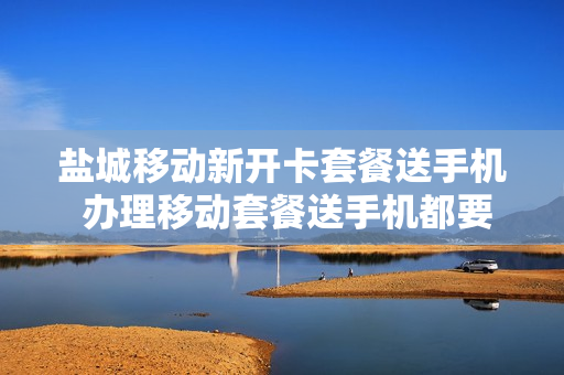 盐城移动新开卡套餐送手机 办理移动套餐送手机都要哪些手续