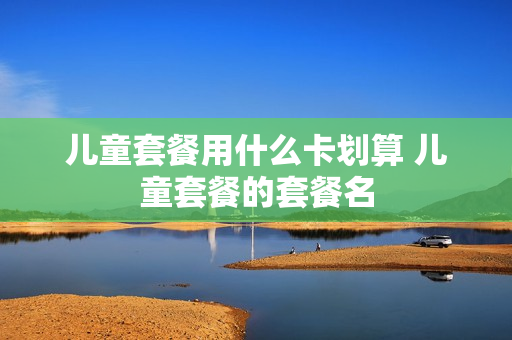 儿童套餐用什么卡划算 儿童套餐的套餐名